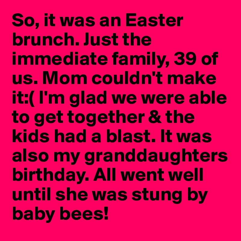 So, it was an Easter brunch. Just the immediate family, 39 of us. Mom couldn't make it:( I'm glad we were able to get together & the kids had a blast. It was also my granddaughters birthday. All went well until she was stung by baby bees!