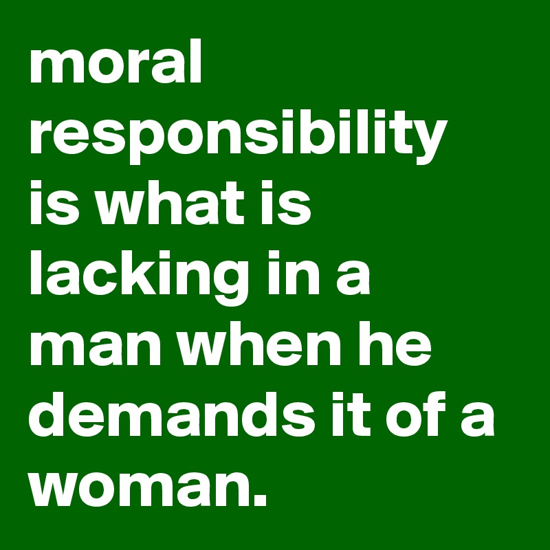 moral responsibility is what is lacking in a man when he demands it of a woman.