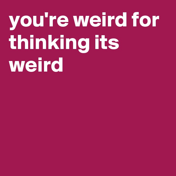 you're weird for thinking its weird                                                 


