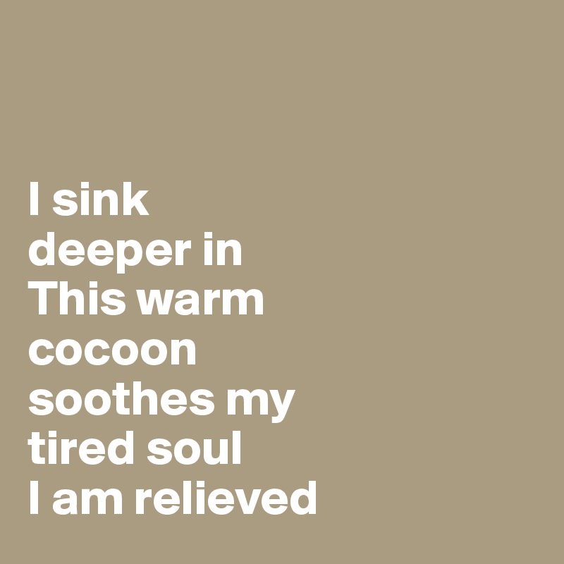  


I sink 
deeper in
This warm 
cocoon
soothes my 
tired soul 
I am relieved