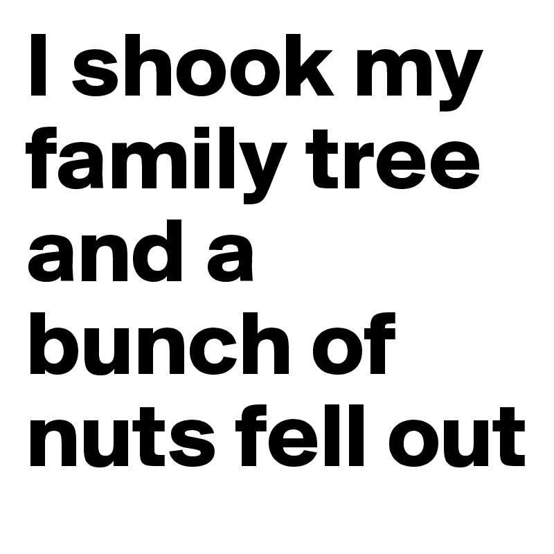 I shook my family tree and a bunch of nuts fell out