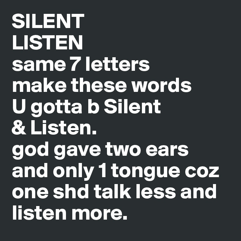 SILENT
LISTEN
same 7 letters
make these words
U gotta b Silent
& Listen.
god gave two ears and only 1 tongue coz one shd talk less and listen more. 