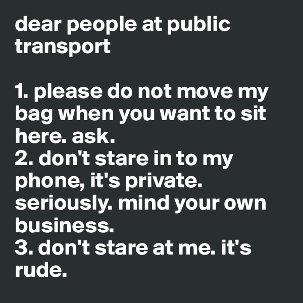 dear people at public transport 

1. please do not move my bag when you want to sit here. ask.
2. don't stare in to my phone, it's private. seriously. mind your own business. 
3. don't stare at me. it's rude. 