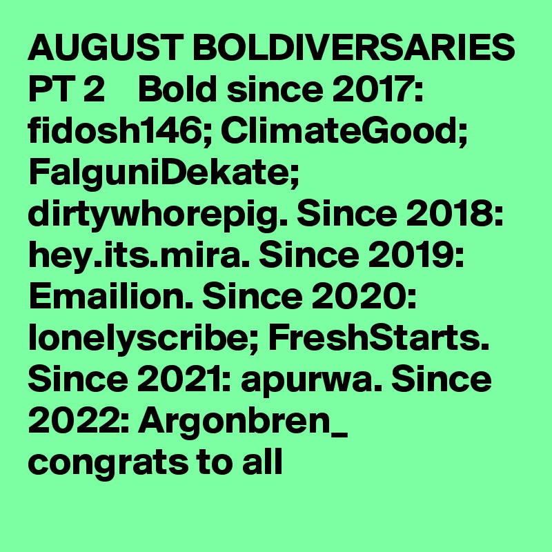 AUGUST BOLDIVERSARIES PT 2    Bold since 2017: fidosh146; ClimateGood; FalguniDekate; dirtywhorepig. Since 2018: hey.its.mira. Since 2019: Emailion. Since 2020: lonelyscribe; FreshStarts. Since 2021: apurwa. Since 2022: Argonbren_         congrats to all