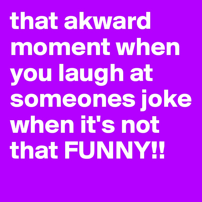 that akward moment when you laugh at someones joke when it's not that FUNNY!!