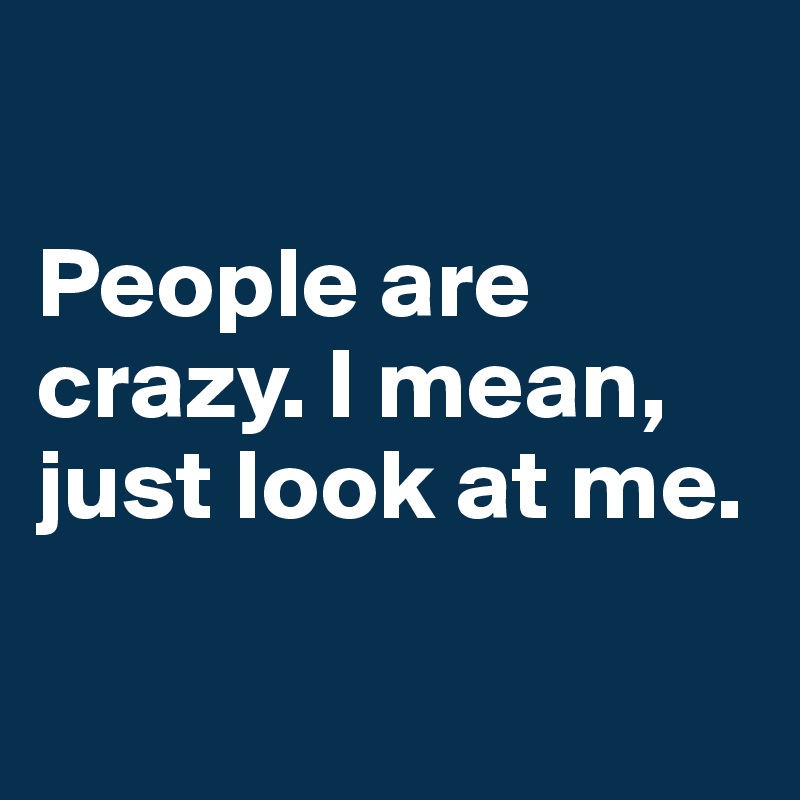 

People are crazy. I mean, just look at me. 

