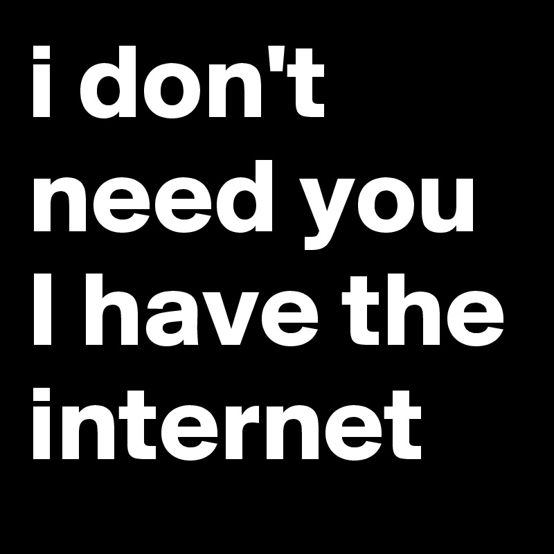 i don't need you 
I have the 
internet