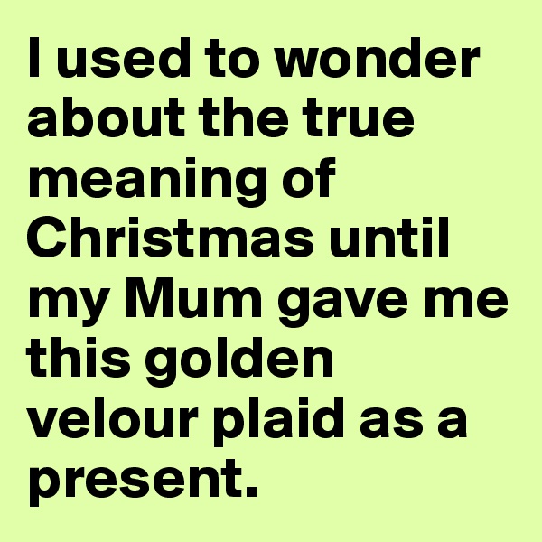 I used to wonder about the true meaning of Christmas until my Mum gave me this golden velour plaid as a present.