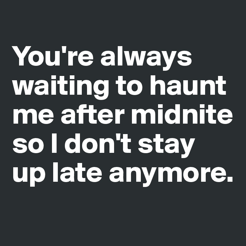 
You're always waiting to haunt me after midnite so I don't stay up late anymore. 
