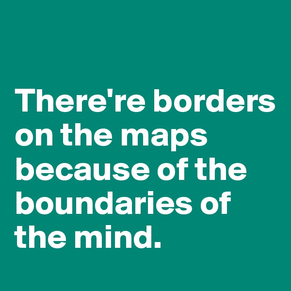 

There're borders on the maps because of the boundaries of the mind.