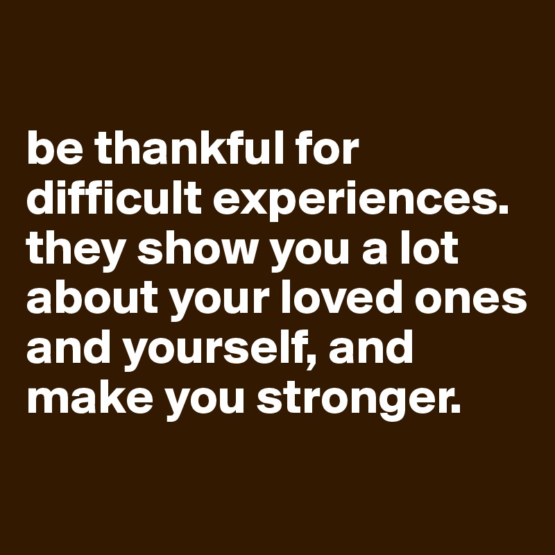 

be thankful for difficult experiences. they show you a lot about your loved ones and yourself, and make you stronger.

