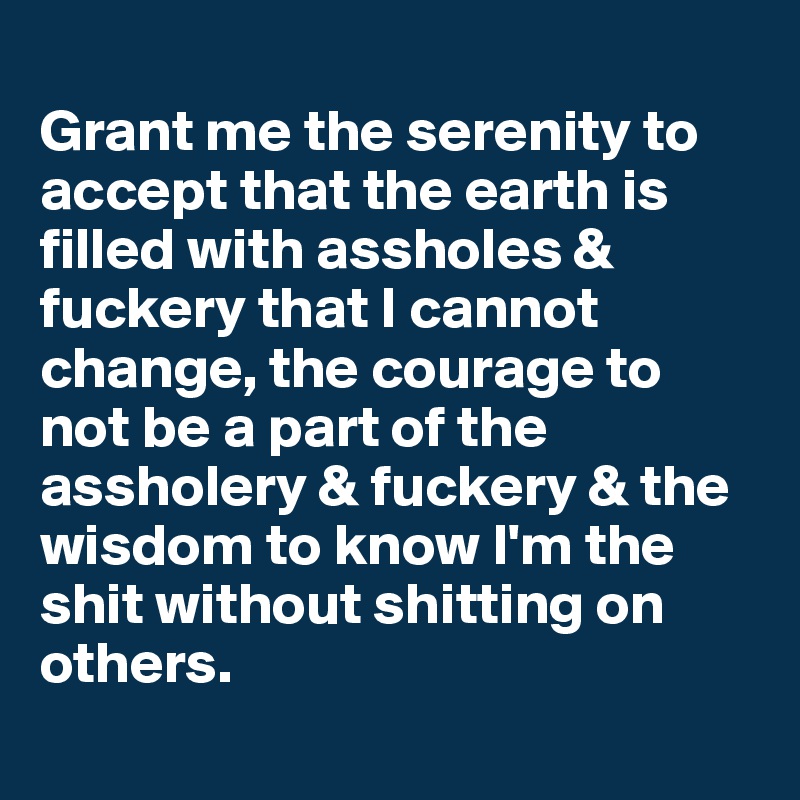 
Grant me the serenity to accept that the earth is filled with assholes & fuckery that I cannot change, the courage to not be a part of the assholery & fuckery & the wisdom to know I'm the shit without shitting on others.
