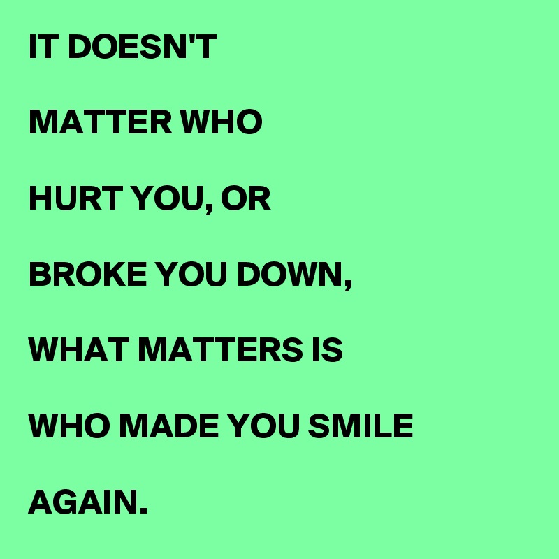 IT DOESN'T

MATTER WHO

HURT YOU, OR

BROKE YOU DOWN,

WHAT MATTERS IS

WHO MADE YOU SMILE 

AGAIN.