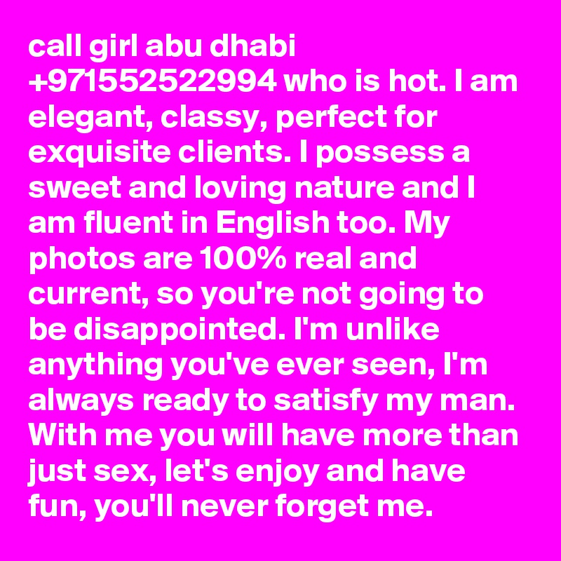 call girl abu dhabi +971552522994 who is hot. I am elegant, classy, perfect for exquisite clients. I possess a sweet and loving nature and I am fluent in English too. My photos are 100% real and current, so you're not going to be disappointed. I'm unlike anything you've ever seen, I'm always ready to satisfy my man. With me you will have more than just sex, let's enjoy and have fun, you'll never forget me.