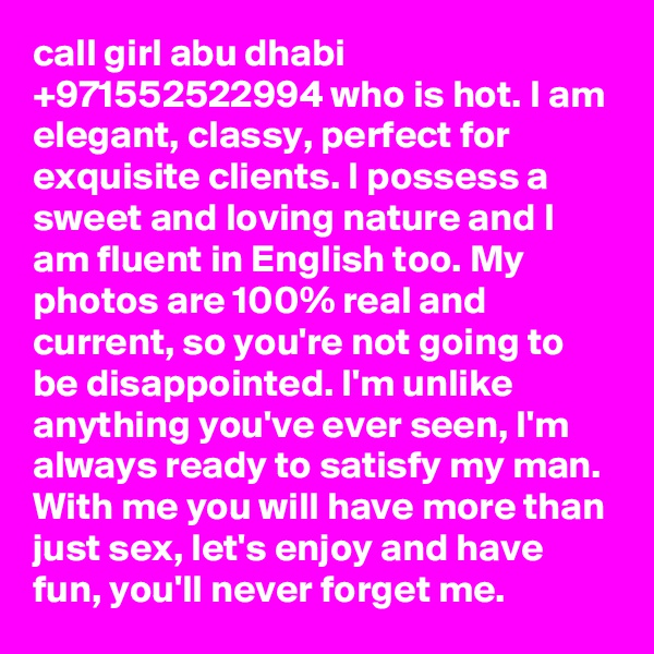 call girl abu dhabi +971552522994 who is hot. I am elegant, classy, perfect for exquisite clients. I possess a sweet and loving nature and I am fluent in English too. My photos are 100% real and current, so you're not going to be disappointed. I'm unlike anything you've ever seen, I'm always ready to satisfy my man. With me you will have more than just sex, let's enjoy and have fun, you'll never forget me.