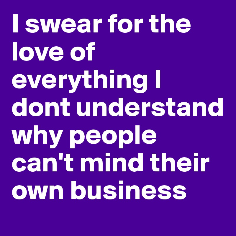 I swear for the love of everything I dont understand why people can't mind their own business
