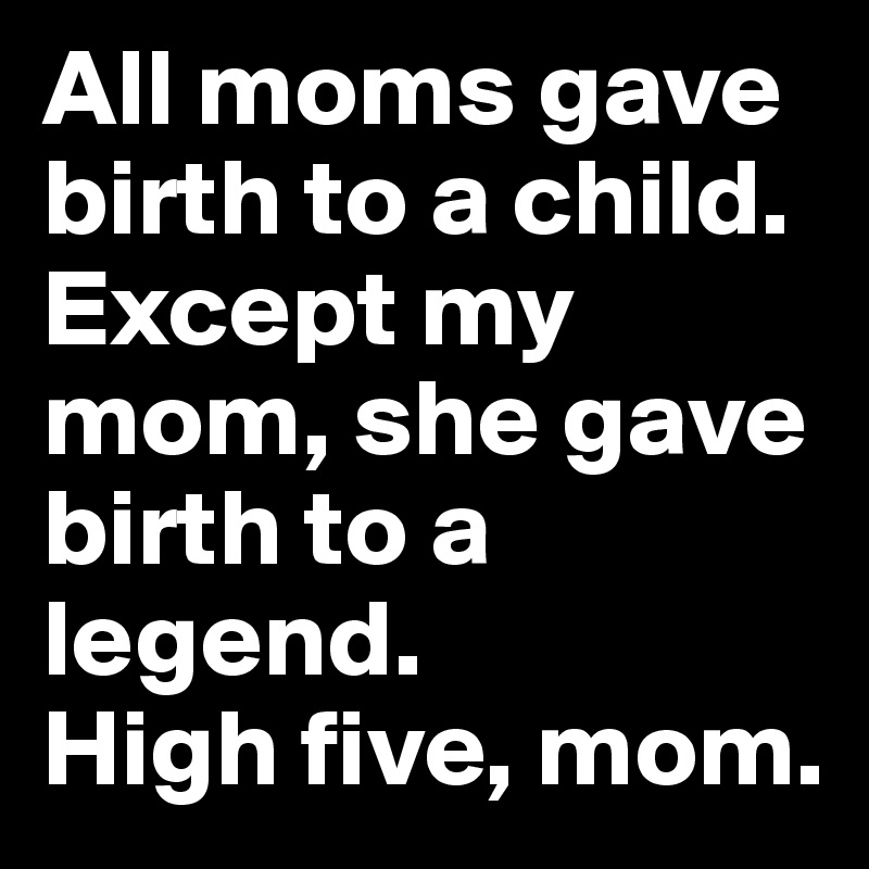 All moms gave birth to a child. Except my mom, she gave birth to a ...