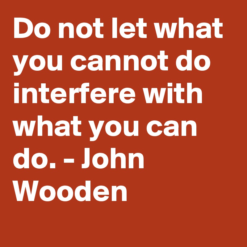 Do not let what you cannot do interfere with what you can do. - John Wooden