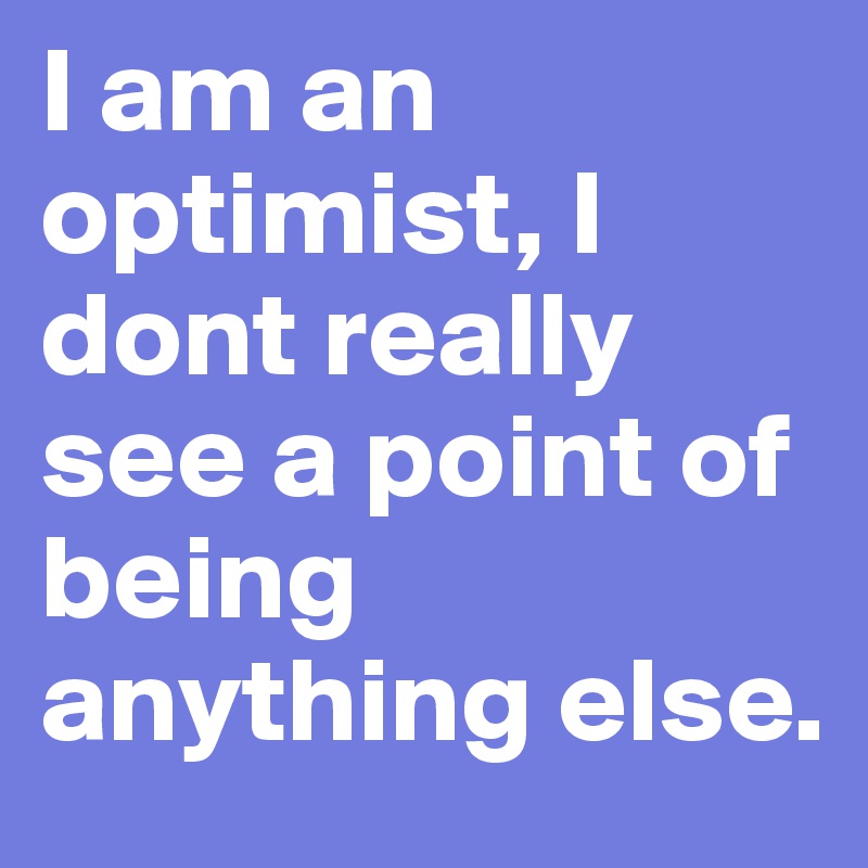 I am an optimist, I dont really see a point of being anything else. 