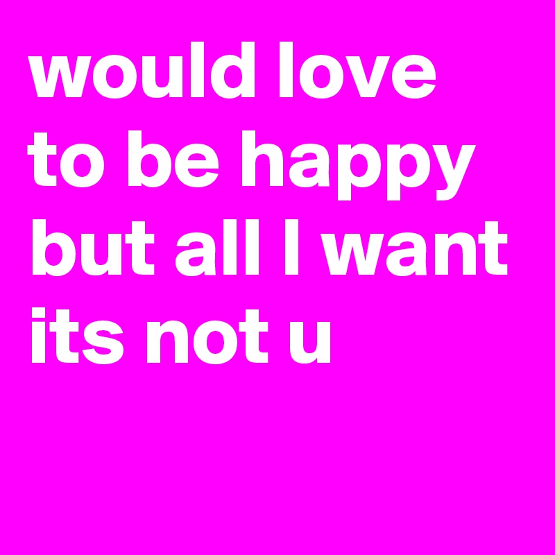 would love to be happy but all I want its not u 
