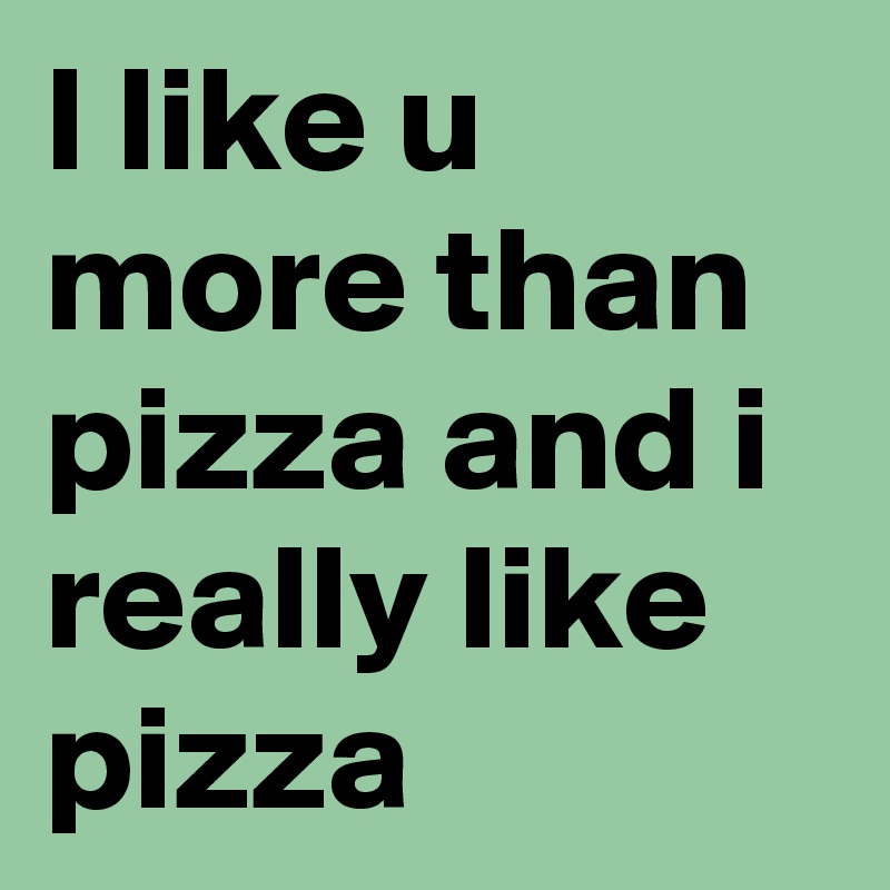 I like u more than pizza and i really like pizza