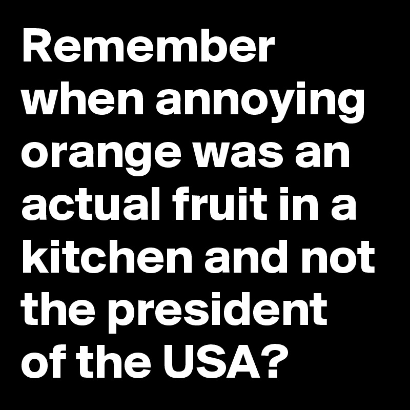 Remember when annoying orange was an actual fruit in a kitchen and not the president of the USA?
