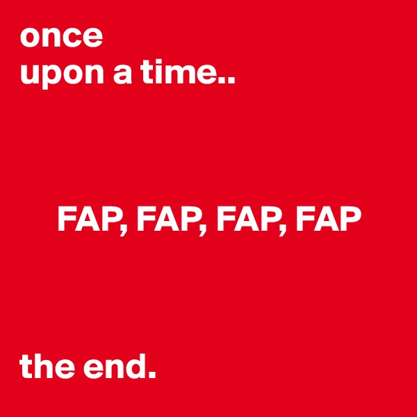 once
upon a time..



     FAP, FAP, FAP, FAP



the end.