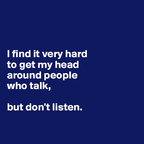 


 
I find it very hard 
to get my head 
around people 
who talk, 

but don't listen.

