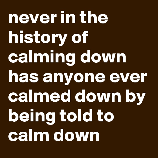 never in the history of calming down has anyone ever calmed down by being told to calm down