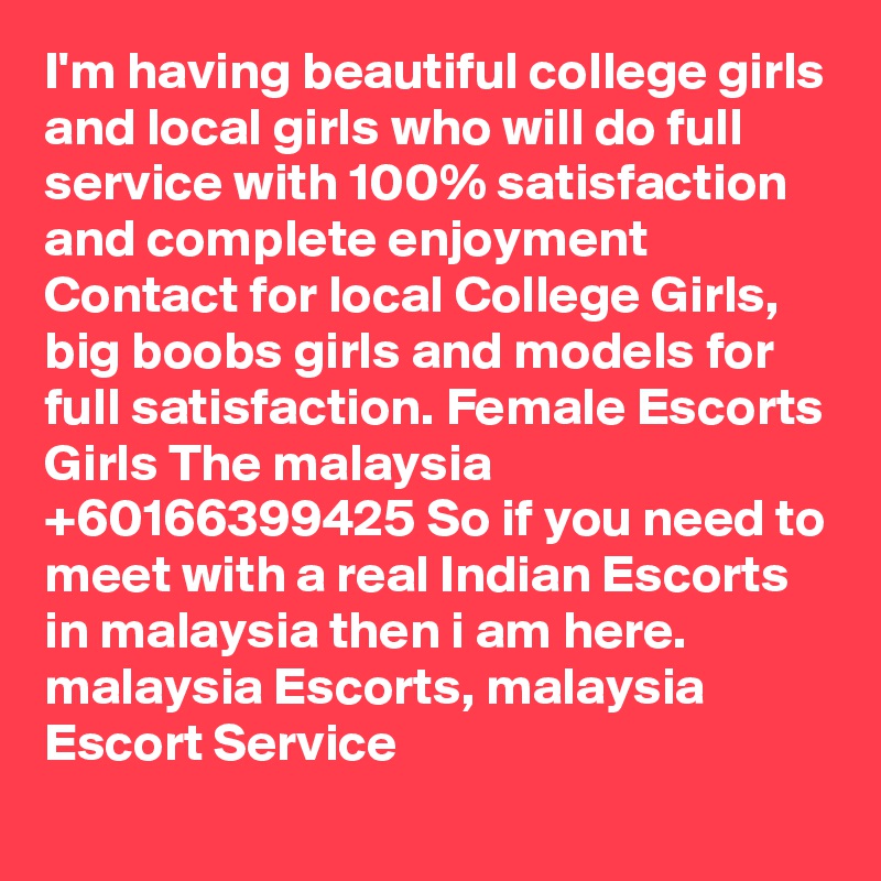 I'm having beautiful college girls and local girls who will do full service with 100% satisfaction and complete enjoyment Contact for local College Girls, big boobs girls and models for full satisfaction. Female Escorts Girls The malaysia +60166399425 So if you need to meet with a real Indian Escorts in malaysia then i am here. malaysia Escorts, malaysia Escort Service