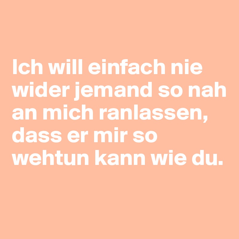 

Ich will einfach nie wider jemand so nah an mich ranlassen, dass er mir so wehtun kann wie du.

