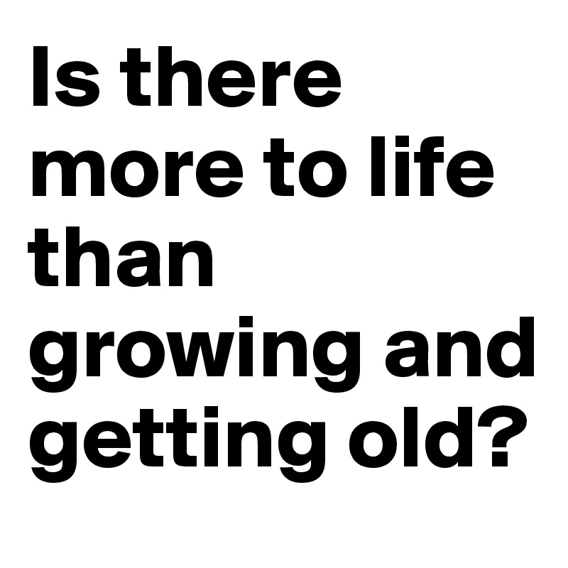 Is there more to life than growing and getting old?