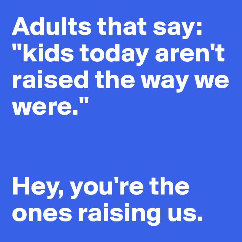Adults that say: "kids today aren't raised the way we 
were." 


Hey, you're the 
ones raising us.