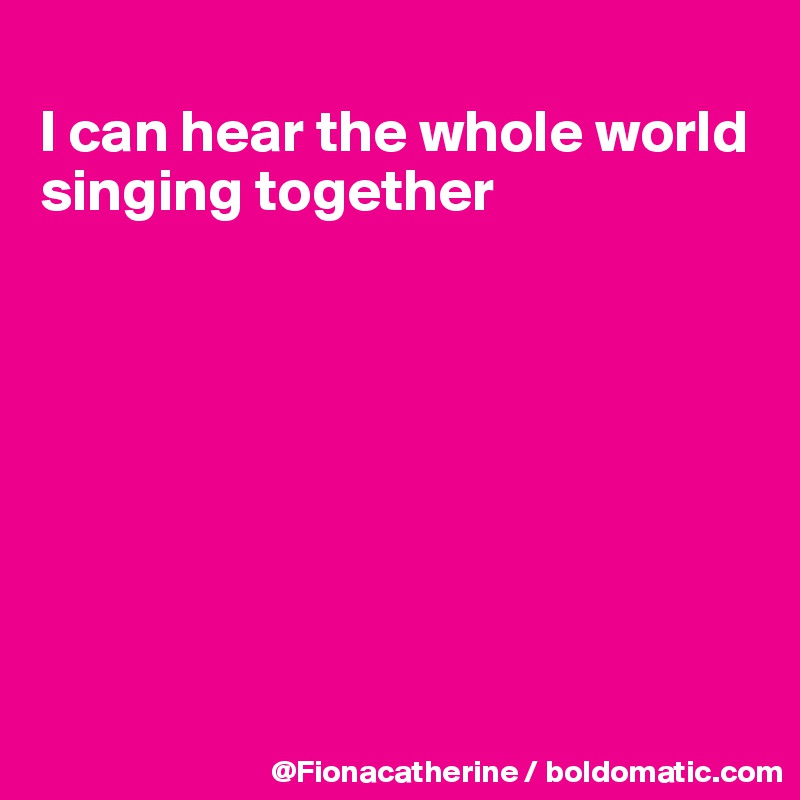
I can hear the whole world
singing together








