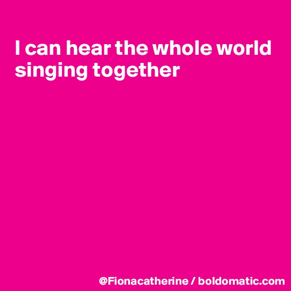 
I can hear the whole world
singing together








