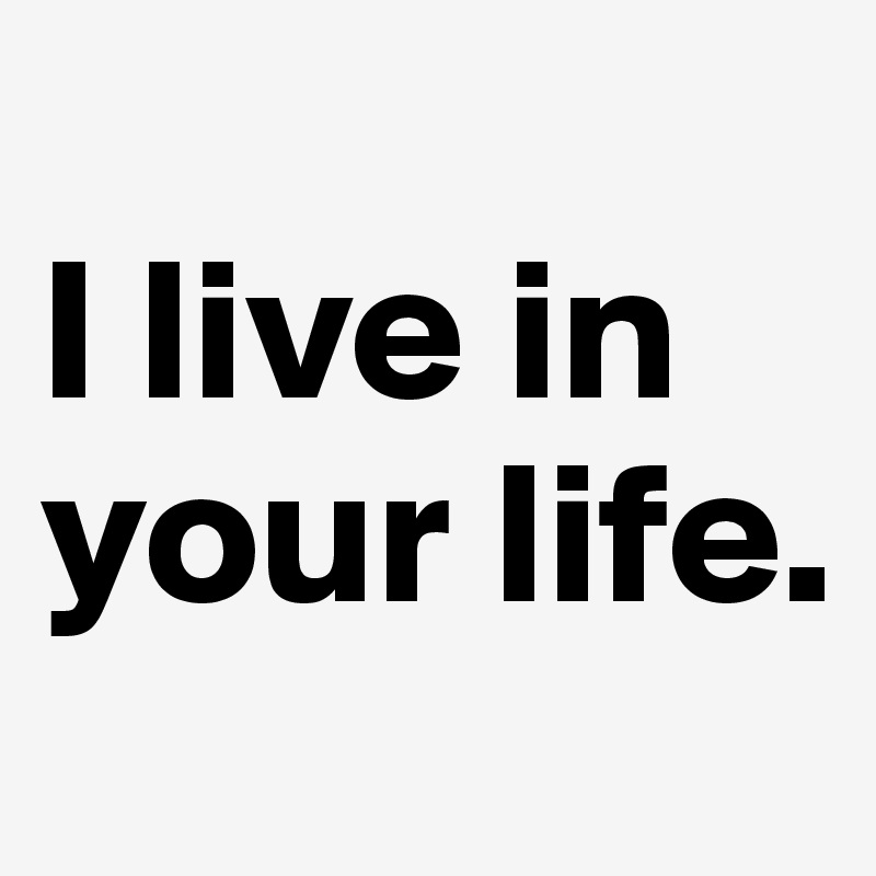                       I live in your life.