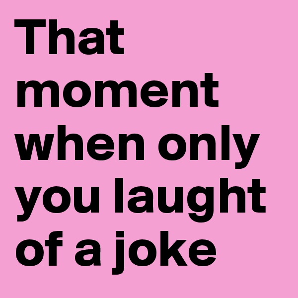 That moment when only you laught of a joke