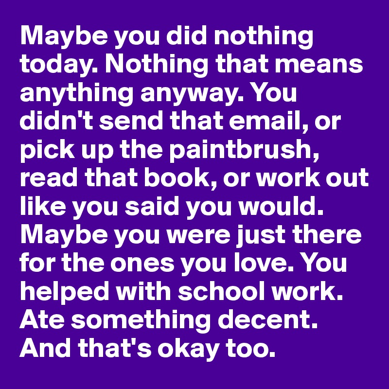 Maybe you did nothing today. Nothing that means anything anyway. You didn't send that email, or pick up the paintbrush, read that book, or work out like you said you would. Maybe you were just there for the ones you love. You helped with school work. Ate something decent. And that's okay too.