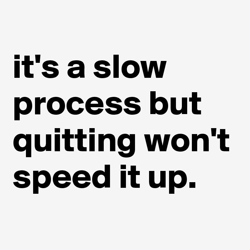 
it's a slow process but quitting won't speed it up. 
