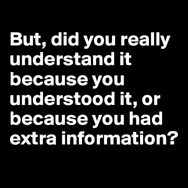 
But, did you really understand it because you understood it, or because you had extra information?
