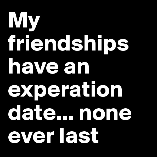 My friendships have an experation date... none ever last 