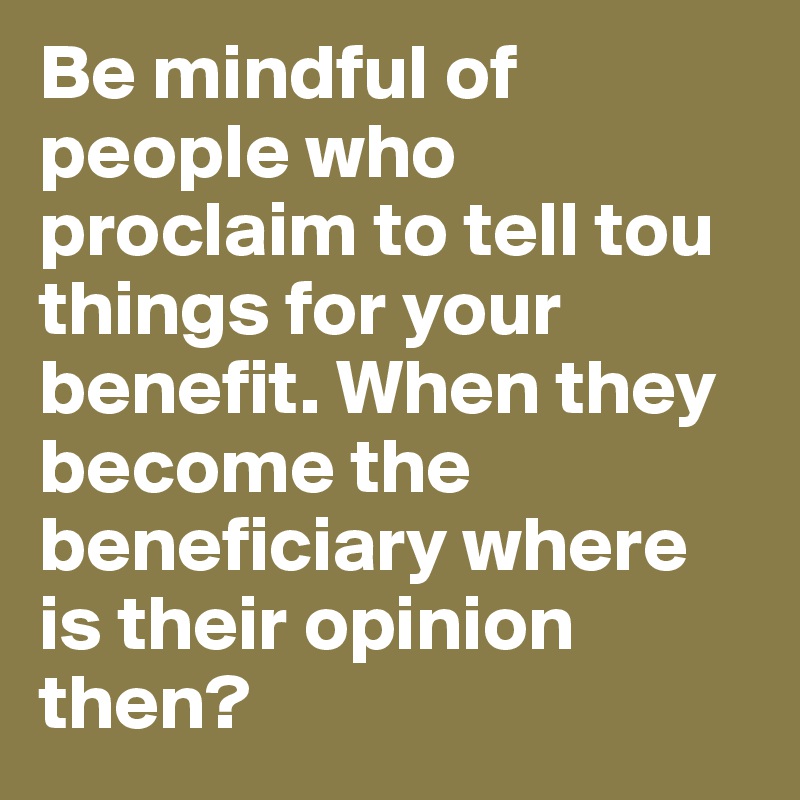 Be mindful of people who proclaim to tell tou things for your benefit. When they become the beneficiary where is their opinion then? 