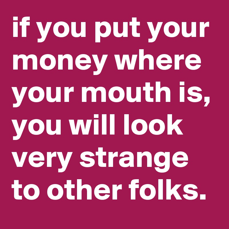 if you put your money where your mouth is, you will look very strange to other folks.