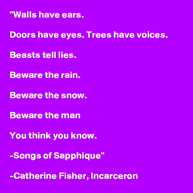 "Walls have ears.

Doors have eyes. Trees have voices.

Beasts tell lies.

Beware the rain.

Beware the snow.

Beware the man

You think you know.

-Songs of Sapphique"

-Catherine Fisher, Incarceron