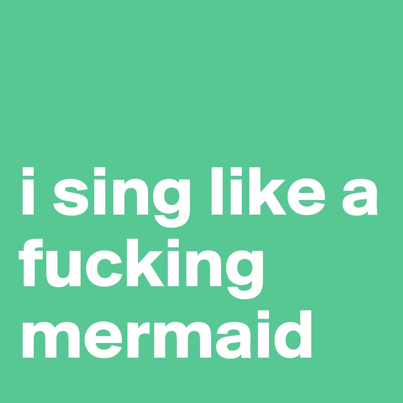 

i sing like a fucking mermaid