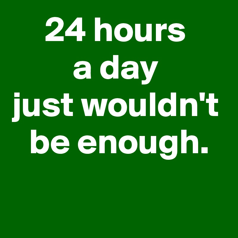 24 hours
a day
just wouldn't
 be enough.
