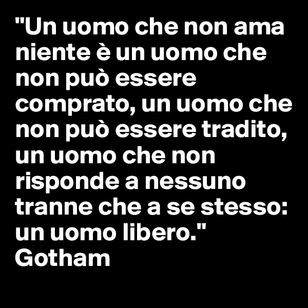 "Un uomo che non ama niente è un uomo che non può essere comprato, un uomo che non può essere tradito, un uomo che non risponde a nessuno tranne che a se stesso: un uomo libero." 
Gotham 