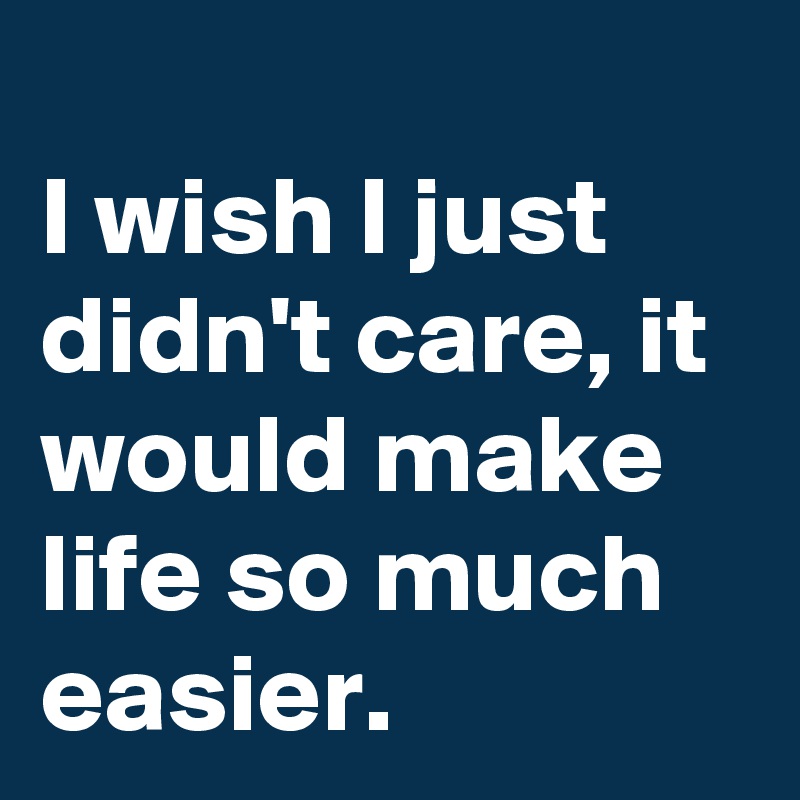 
I wish I just didn't care, it would make life so much easier.