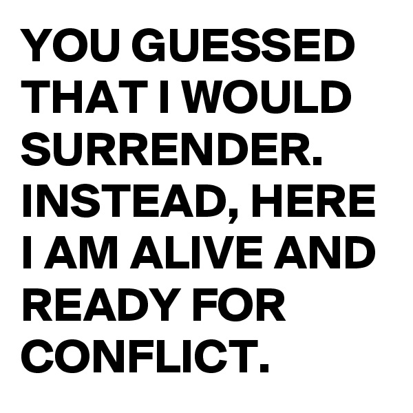 YOU GUESSED THAT I WOULD SURRENDER. INSTEAD, HERE I AM ALIVE AND READY FOR CONFLICT.