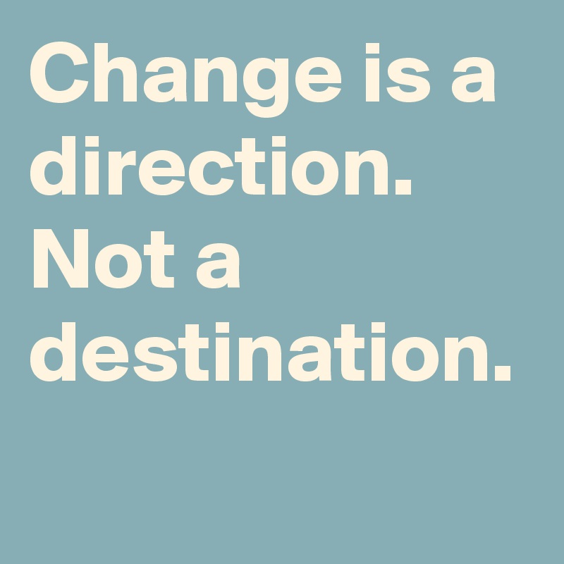 Change is a direction. Not a destination.